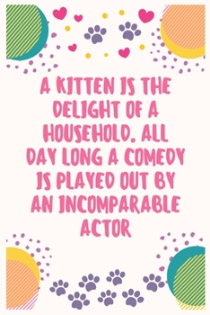 A kitten is the delight of a household. All day long a comedy is played out by an incomparable actor: Cat Lover Notebook Journal 6 x 9Inches 100 Lined Blank Pages