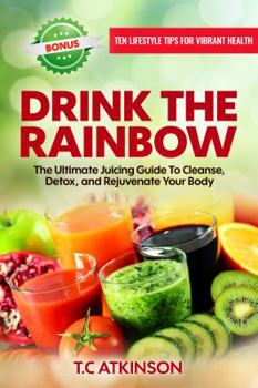 Drink the Rainbow: The Ultimate Juicing Guide to Cleanse, Detox, and Rejuvenate Your Body