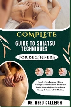COMPLETE GUIDE TO SHIATSU TECHNIQUES FOR BEGINNERS: Step-By-Step Japanese Shiatsu Massage & Pressure-Point Techniques For Beginners Relieve Stress, Boost Energy & Promote Self-Healing