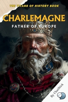 Charlemagne: Father of Europe: Uniting a Continent, Forging a Legacy - The Life and Times of Europe's Greatest Emperor (The Titans of History: Political, Military, and Royal Icons)