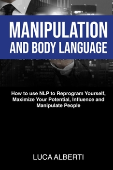 Manipulation and Body Language: How to Use NLP to Reprogram Yourself, Maximize Your Potential, Influence and Manipulate People