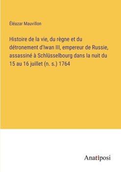 Histoire de la vie, du règne et du détronement d'Iwan III, empereur de Russie, assassiné à Schlüsselbourg dans la nuit du 15 au 16 juillet (n. s.) 1764