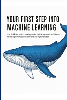 YOUR FIRST STEP INTO MACHINE LEARNING: Practical Projects with Linear Regression, Logistic Regression, and K-Means Clustering, Core Algorithms and Hands-On Implementation