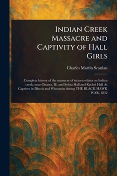 Indian Creek Massacre And Captivity Of Hall Girls: Complete History Of The Massacre Of Sixteen Whites On Indian Creek, Near Ottawa, Ill., And Sylvia ... And Wisconsin During The Black Hawk War, 1832