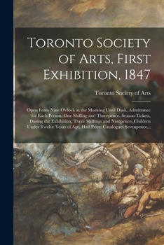 Toronto Society of Arts, First Exhibition, 1847 [microform]: Open From Nine O'clock in the Morning Until Dusk, Admittance for Each Person, One ... Three Shillings and Ninepence, Children...