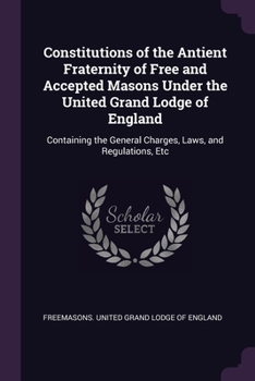 Constitutions of the Antient Fraternity of Free and Accepted Masons Under the United Grand Lodge of England: Containing the Charges, Laws, and Regulations, Etc
