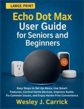Echo Dot Max User Guide for Seniors and Beginners: Easy Steps to Set Up Alexa, Use Smart Features, Control Home Devices, Improve Audio, Fix Common ... Guides Collection for Seniors and Beginners)