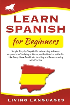 Learn Spanish for Beginners: Simple Step-by-Step Guide to Learning. A Proven Approach to Studying at Home, on the Road or in the Car Like Crazy. Have Fun Understanding and Remembering with Practice