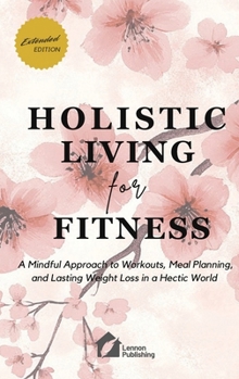 Holistic Living for Fitness: A Mindful Approach to Workouts, Meal Planning, and Lasting Weight Loss in a Hectic World