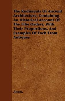 Paperback The Rudiments Of Ancient Architecture, Containing An Historical Account Of The Fibe Orders, With Their Proportions, And Examples Of Each From Antiques Book