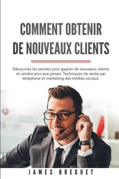 Comment obtenir de nouveaux clients: D�couvrez les secrets pour gagner de nouveaux clients et vendre plus que jamais. Techniques de vente par t�l�phone et marketing des m�dias sociaux