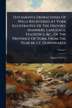 Testamenta Eboracensia Of Wills Registered At York Illustrative Of The History, Manners, Language, Statistics, &c., Of The Province Of York, From The Year Mccc Downwards
