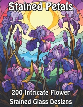 Stained Petals: 200 Intricate Flower Stained Glass Designs (Blossoming Beauty: Flower Coloring Collection)