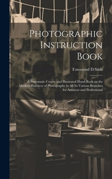 Photographic Instruction Book: A Systematic Course and Illustrated Hand-book on the Modern Practices of Photography in all its Various Branches for Amateur and Professional
