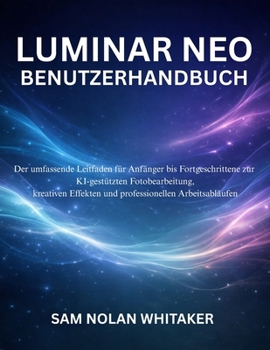 LUMINAR NEO BENUTZERHANDBUCH: Der umfassende Leitfaden für Anfänger bis Fortgeschrittene zur KIgestützten Fotobearbeitung, kreativen Effekten und professionellen Arbeitsabläufen (German Edition)