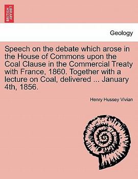 Speech on the debate which arose in the House of Commons upon the Coal Clause in the Commercial Treaty with France, 1860. Together with a lecture on Coal, delivered ... January 4th, 1856.