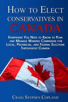 Paperback How To Elect Conservatives in Canada: Everything You Need to Know to Plan and Manage Winning Campaigns for Local, Provincial, and Federal Elections Th Book