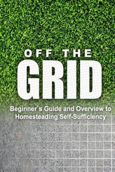 Paperback Off the Grid - Beginner's Guide and Overview to Homesteading Self-Sufficiency: Self Sufficiency Essential Beginner's Guide for Living Off the Grid, Ho Book