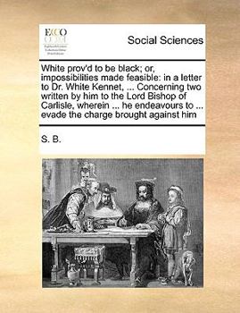 White prov'd to be black; or, impossibilities made feasible: in a letter to Dr. White Kennet, ... Concerning two written by him to the Lord Bishop of ... to ... evade the charge brought against him