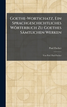 Goethe-Wortschatz, Ein Sprachgeschichtliches Wörterbuch Zu Goethes Sämtlichen Werken: Von Prof. Paul Fischer (German Edition)