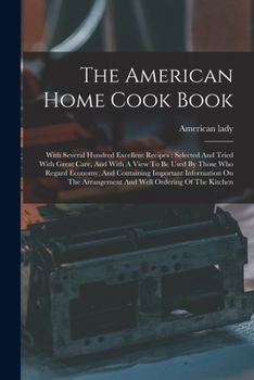 Paperback The American Home Cook Book: With Several Hundred Excellent Recipes: Selected And Tried With Great Care, And With A View To Be Used By Those Who Re Book