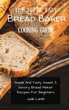Hardcover The Super Easy Bread Baker Cooking Guide: Simple And Tasty Sweet & Savory Bread Maker Recipes For Beginners Book