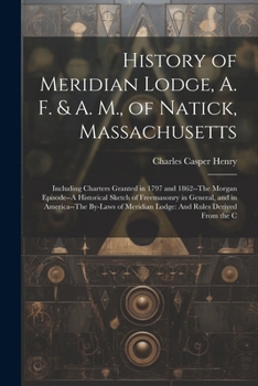 History of Meridian Lodge, A. F. & A. M., of Natick, Massachusetts: Including Charters Granted in 1797 and 1862--The Morgan Episode--A Historical ... Meridian Lodge: And Rules Derived From the C