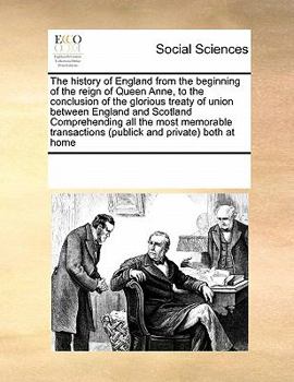 The history of England from the beginning of the reign of Queen Anne, to the conclusion of the glorious treaty of union between England and Scotland ... (publick and private) both at home