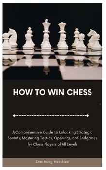 HOW TO WIN CHESS: A Comprehensive Guide to Unlocking Strategic Secrets, Mastering Tactics, Openings, and Endgames for Chess Players of All Levels