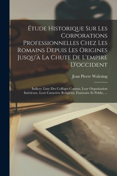 Étude Historique Sur Les Corporations Professionnelles Chez Les Romains Depuis Les Origines Jusqu'à La Chute De L'empire D'occident: Indices. Liste De