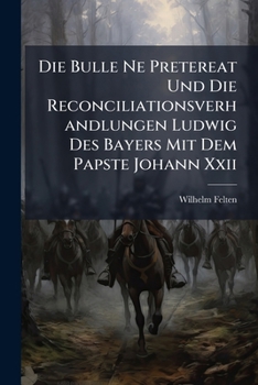 Die Bulle Ne Pretereat Und Die Reconciliationsverhandlungen Ludwig Des Bayers Mit Dem Papste Johann XXII: Ein Beitrag Zur Geschichte Des 14. Jahrhunde