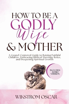 How to Be a Godly Wife and Mother: A Gospel-Centered Guide to Raising Faithful Children, Embracing Biblical Marriage Roles, and Deepening Spiritual Growth