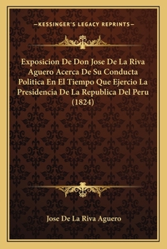 Exposici�n De Don Jos� De La Riva Ag�ero: Acerca De Su Conducta Pol�tica En El Tiempo Que Ejerci� La Presidencia De La Rep�blica Del Per�