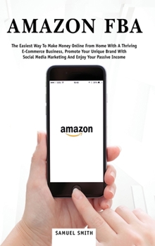 Amazon FBA: The Easiest Way to Make Money Online from Home with a Thriving E-Commerce Business, Promote Your Unique Brand with Social Media Marketing and Enjoy Your Passive Income