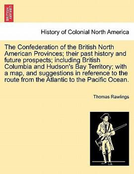 The Confederation of the British North American Provinces; their past history and future prospects; including British Columbia and Hudson's Bay ... route from the Atlantic to the Pacific Ocean.