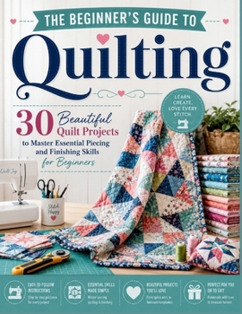 The Beginner's Guide to Quilting: 30 Beautiful Quilt Projects to Master Essential Piecing and Finishing Skills for Beginners