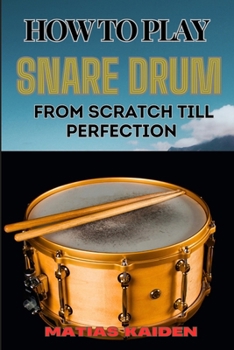 HOW TO PLAY SNARE DRUM FROM SCRATCH TILL PERFECTION: Beginner Basics To Expert Techniques, Mastering Rudiments, And Advanced Performance Skills