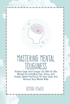 Mastering Mental Toughness: Achieve Goals And Conquer Life With An Elite Mindset By Controlling Fear, Stress And Anxiety. Define And Focus On Your Goals And Remove Your Mental Walls
