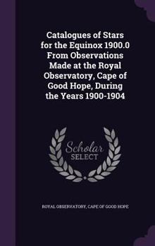 Hardcover Catalogues of Stars for the Equinox 1900.0 From Observations Made at the Royal Observatory, Cape of Good Hope, During the Years 1900-1904 Book