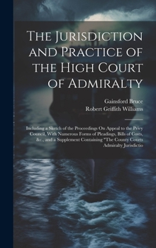 Hardcover The Jurisdiction and Practice of the High Court of Admiralty: Including a Sketch of the Proceedings On Appeal to the Privy Council, With Numerous Form Book