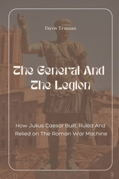 The General And The Legion How Julius Caesar Built, Ruled And Relied on The Roman War Machine
