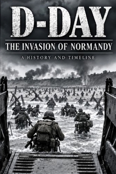 D-Day: The Invasion of Normandy: A Detailed History and Timeline of Operation Overlord, the Five Landing Beaches, and the Battle for France