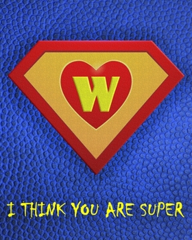 W : I Think You Are Super: A fun fill in the blank Monogram Motivational Notebook For Your Super Hero's Birthday Or Valentine's Day To Write Things You Want To Say To your Own Hero