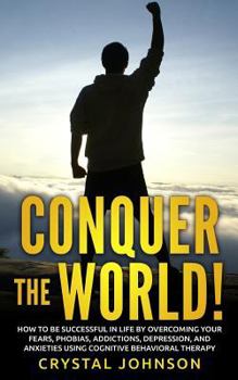 Paperback Conquer The World!: How To Be Successful In Life By Overcoming Your Fears, Phobias, Addictions, Depression, And Anxieties Using Cognitive Book