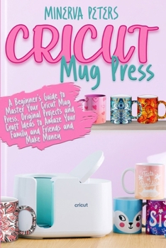 Cricut Mug Press: A Beginner's Guide to Master Your Cricut Mug Press. Original Projects and Craft Ideas to Amaze Your Family and Friends and Make Money