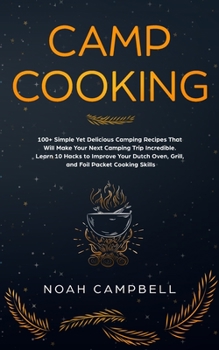 Camp Cooking: 100+ Simple Yet Delicious Camping Recipes That Will Make Your Next Camping Trip Incredible. Learn 10 Hacks to Improve Your Dutch Oven, Grill, and Foil Packet Cooking Skills