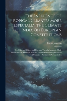 The Influence of Tropical Climates More Especially the Climate of India On European Constitutions: The Principal Effects and Diseases Thereby Induced, ... in Hot Climates: Rendered Obvious to Eu