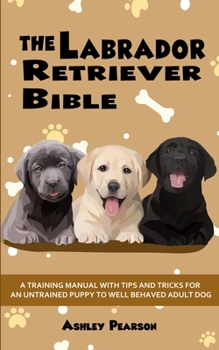 Paperback The Labrador Retriever Bible - A Training Manual With Tips and Tricks For An Untrained Puppy To Well Behaved Adult Dog Book