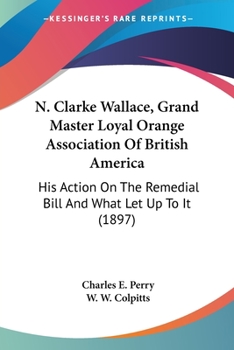 Paperback N. Clarke Wallace, Grand Master Loyal Orange Association Of British America: His Action On The Remedial Bill And What Let Up To It (1897) Book