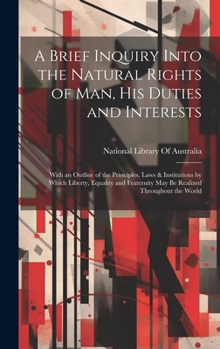 A Brief Inquiry Into the Natural Rights of Man, His Duties and Interests: With an Outline of the Principles, Laws & Institutions by Which Liberty, ... May Be Realized Throughout the World